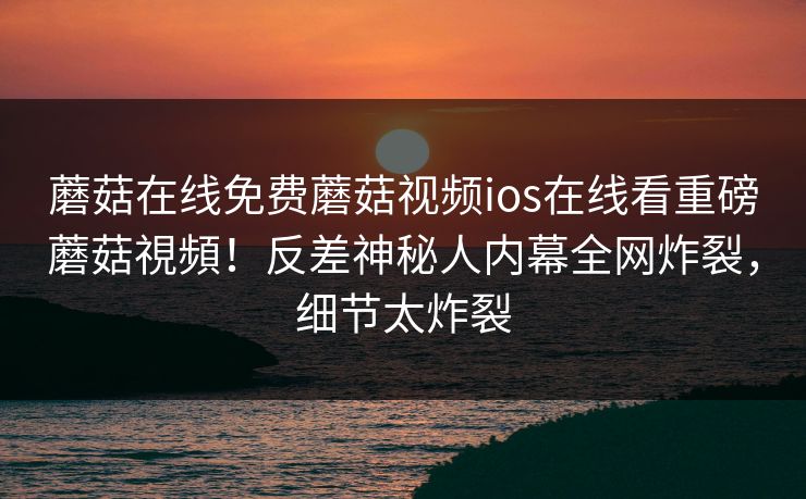 蘑菇在线免费蘑菇视频ios在线看重磅蘑菇視頻！反差神秘人内幕全网炸裂，细节太炸裂