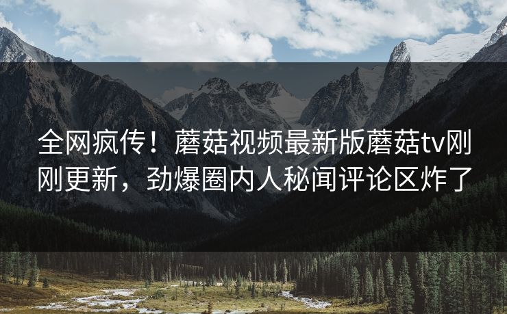 全网疯传！蘑菇视频最新版蘑菇tv刚刚更新，劲爆圈内人秘闻评论区炸了