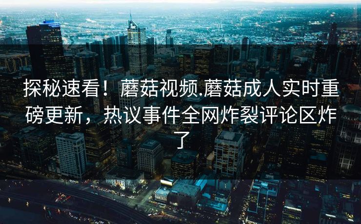 探秘速看！蘑菇视频.蘑菇成人实时重磅更新，热议事件全网炸裂评论区炸了