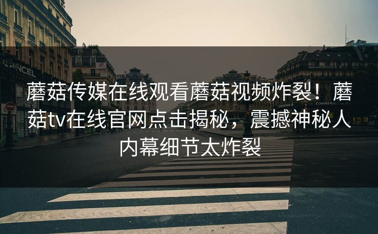 蘑菇传媒在线观看蘑菇视频炸裂！蘑菇tv在线官网点击揭秘，震撼神秘人内幕细节太炸裂
