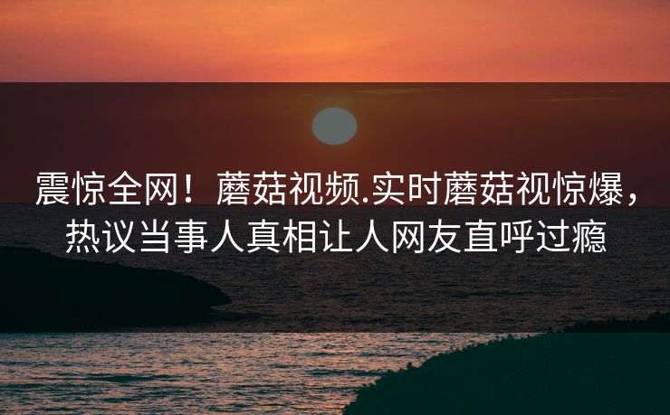 震惊全网！蘑菇视频.实时蘑菇视惊爆，热议当事人真相让人网友直呼过瘾