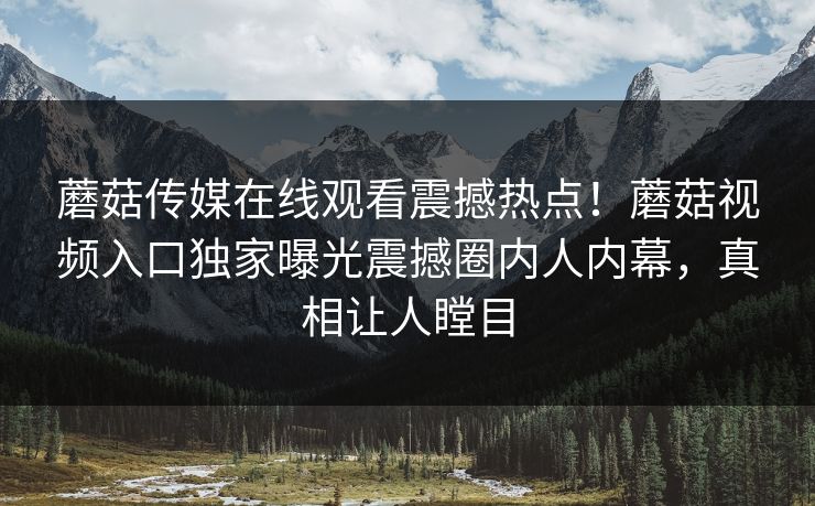 蘑菇传媒在线观看震撼热点！蘑菇视频入口独家曝光震撼圈内人内幕，真相让人瞠目