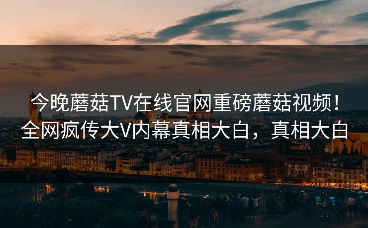 今晚蘑菇TV在线官网重磅蘑菇视频！全网疯传大V内幕真相大白，真相大白
