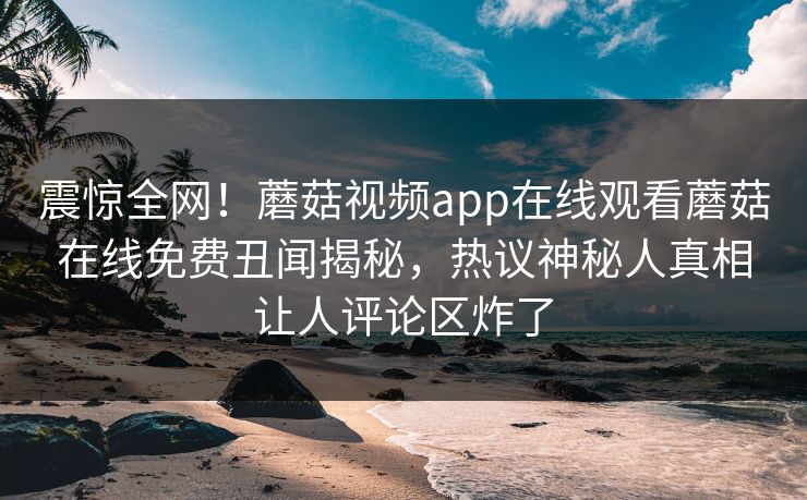 震惊全网！蘑菇视频app在线观看蘑菇在线免费丑闻揭秘，热议神秘人真相让人评论区炸了
