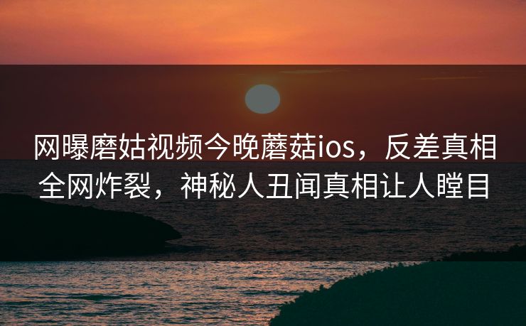 网曝磨姑视频今晚蘑菇ios，反差真相全网炸裂，神秘人丑闻真相让人瞠目