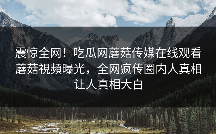 震惊全网！吃瓜网蘑菇传媒在线观看蘑菇視頻曝光，全网疯传圈内人真相让人真相大白