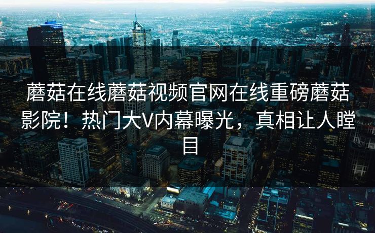 蘑菇在线蘑菇视频官网在线重磅蘑菇影院！热门大V内幕曝光，真相让人瞠目