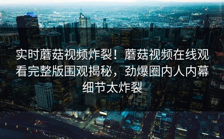 实时蘑菇视频炸裂！蘑菇视频在线观看完整版围观揭秘，劲爆圈内人内幕细节太炸裂