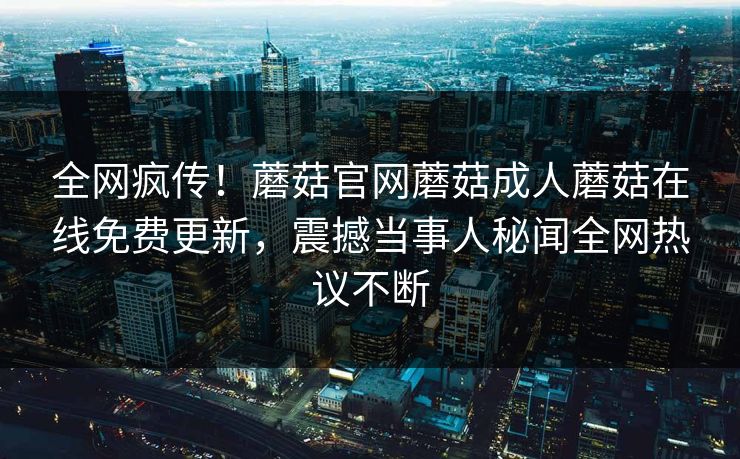 全网疯传！蘑菇官网蘑菇成人蘑菇在线免费更新，震撼当事人秘闻全网热议不断