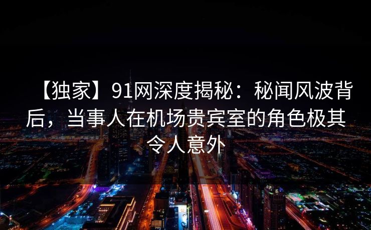 【独家】91网深度揭秘：秘闻风波背后，当事人在机场贵宾室的角色极其令人意外