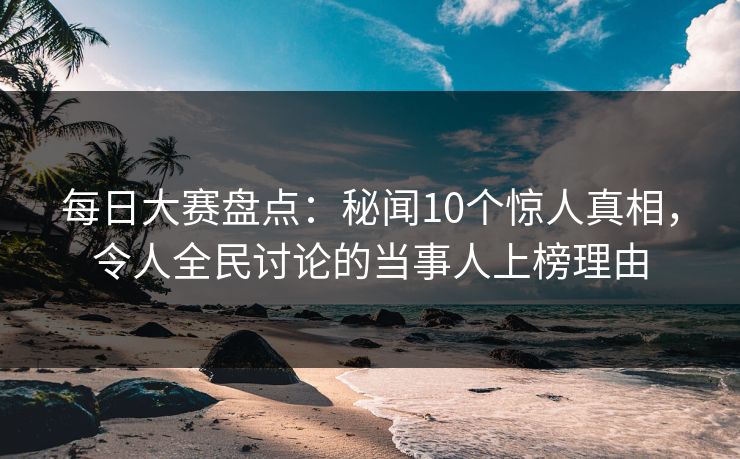 每日大赛盘点：秘闻10个惊人真相，令人全民讨论的当事人上榜理由