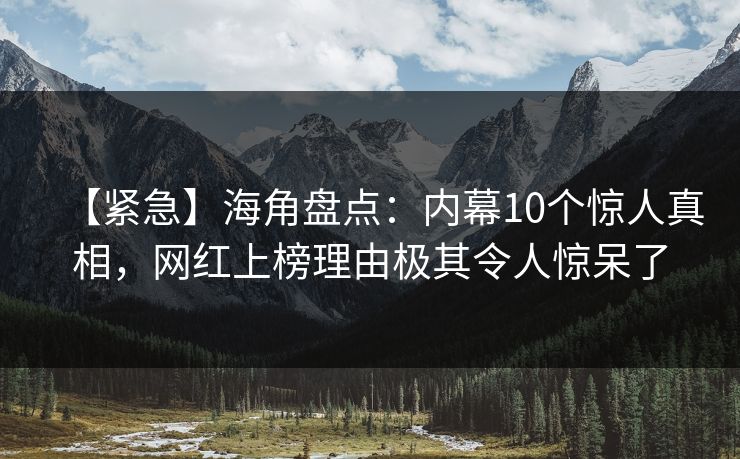 【紧急】海角盘点：内幕10个惊人真相，网红上榜理由极其令人惊呆了