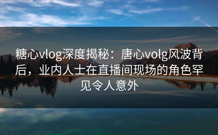 糖心vlog深度揭秘:唐心volg风波背后,业内人士在直播间现场的角色罕见令人意外 糖心vlog深度揭秘:唐心volg风波背后,业内人士在直播间现场的角色罕见令人意外