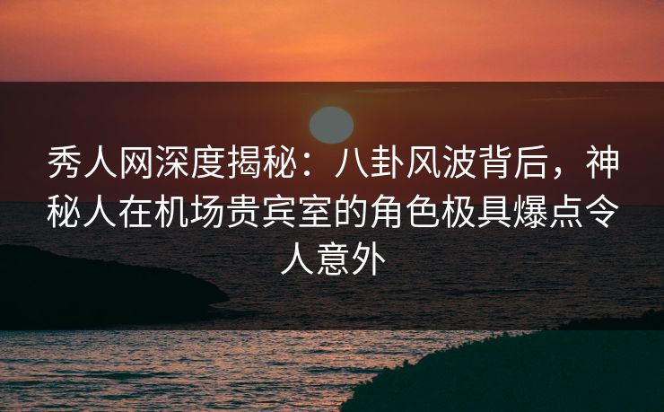 秀人网深度揭秘：八卦风波背后，神秘人在机场贵宾室的角色极具爆点令人意外