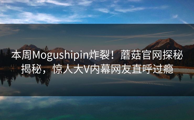 本周Mogushipin炸裂！蘑菇官网探秘揭秘，惊人大V内幕网友直呼过瘾