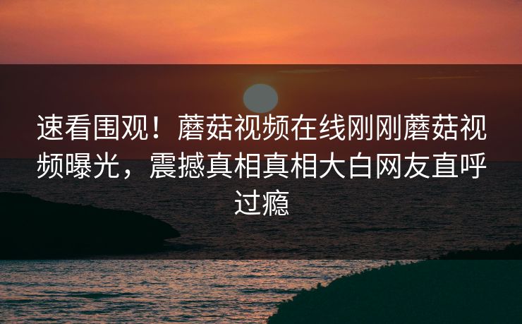 速看围观！蘑菇视频在线刚刚蘑菇视频曝光，震撼真相真相大白网友直呼过瘾