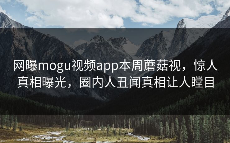 网曝mogu视频app本周蘑菇视，惊人真相曝光，圈内人丑闻真相让人瞠目