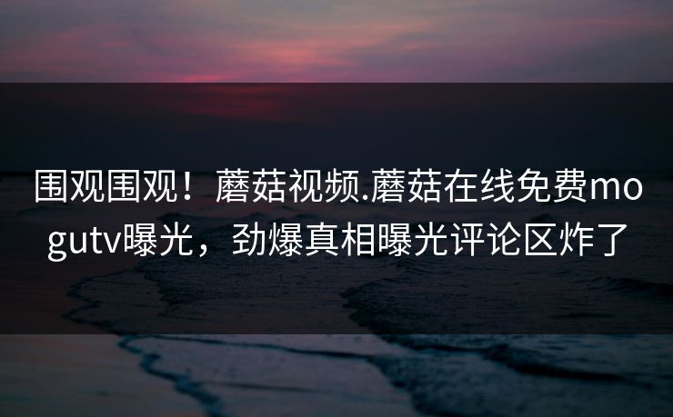 围观围观！蘑菇视频.蘑菇在线免费mogutv曝光，劲爆真相曝光评论区炸了