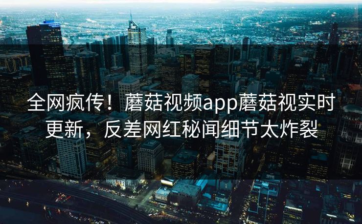 全网疯传！蘑菇视频app蘑菇视实时更新，反差网红秘闻细节太炸裂
