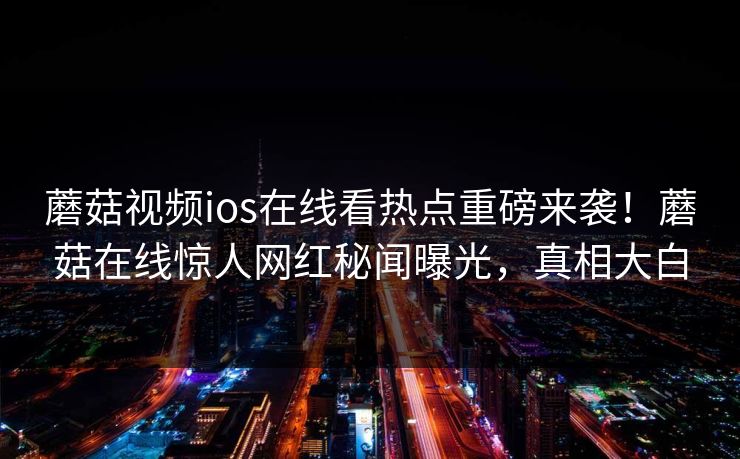蘑菇视频ios在线看热点重磅来袭！蘑菇在线惊人网红秘闻曝光，真相大白