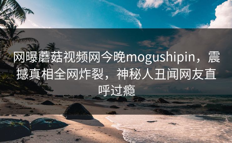 网曝蘑菇视频网今晚mogushipin，震撼真相全网炸裂，神秘人丑闻网友直呼过瘾