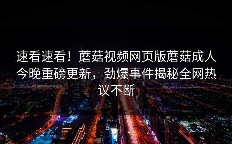 速看速看！蘑菇视频网页版蘑菇成人今晚重磅更新，劲爆事件揭秘全网热议不断