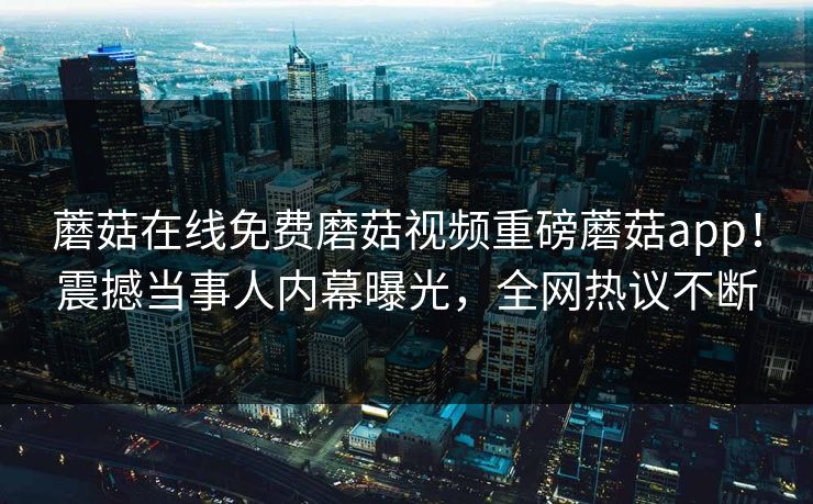 蘑菇在线免费磨菇视频重磅蘑菇app！震撼当事人内幕曝光，全网热议不断