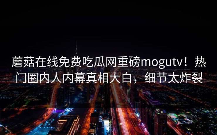 蘑菇在线免费吃瓜网重磅mogutv！热门圈内人内幕真相大白，细节太炸裂