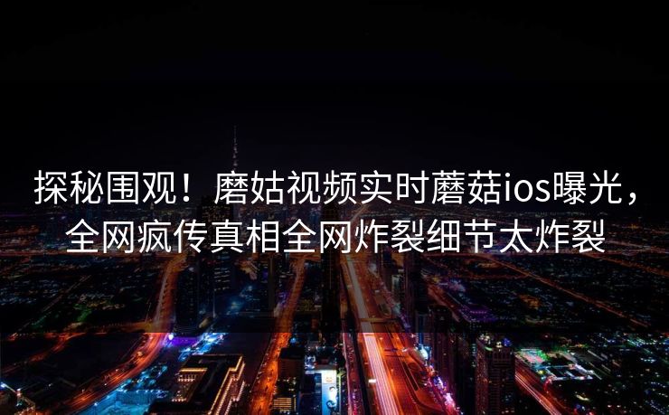 探秘围观！磨姑视频实时蘑菇ios曝光，全网疯传真相全网炸裂细节太炸裂
