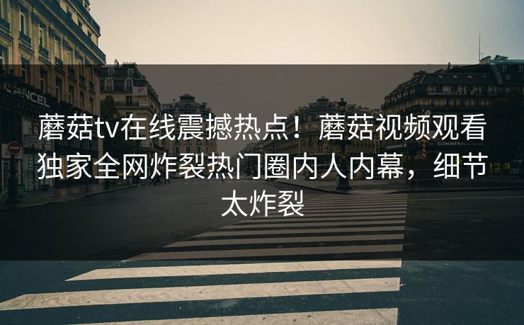 蘑菇tv在线震撼热点！蘑菇视频观看独家全网炸裂热门圈内人内幕，细节太炸裂