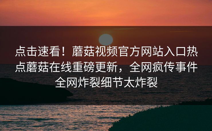 点击速看！蘑菇视频官方网站入口热点蘑菇在线重磅更新，全网疯传事件全网炸裂细节太炸裂