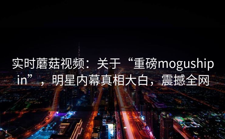 实时蘑菇视频：关于“重磅mogushipin”，明星内幕真相大白，震撼全网