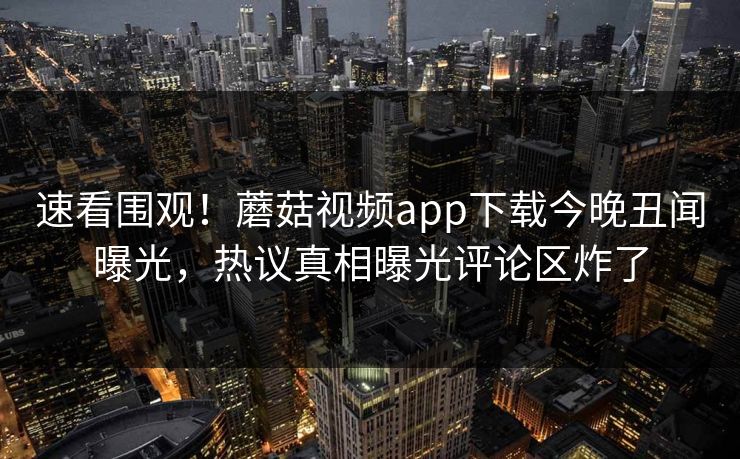 速看围观！蘑菇视频app下载今晚丑闻曝光，热议真相曝光评论区炸了