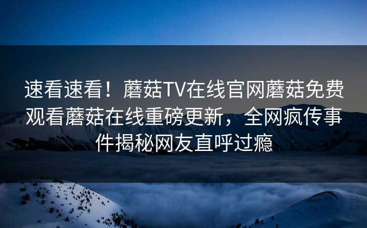 速看速看！蘑菇TV在线官网蘑菇免费观看蘑菇在线重磅更新，全网疯传事件揭秘网友直呼过瘾
