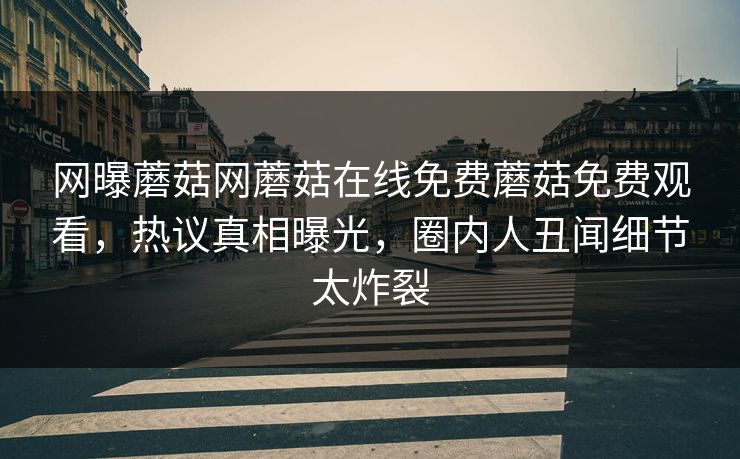 网曝蘑菇网蘑菇在线免费蘑菇免费观看，热议真相曝光，圈内人丑闻细节太炸裂