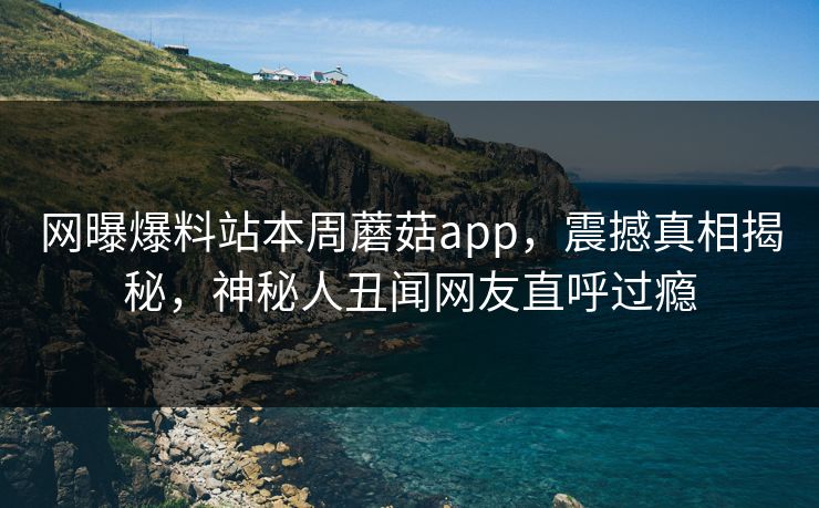 网曝爆料站本周蘑菇app，震撼真相揭秘，神秘人丑闻网友直呼过瘾