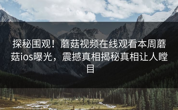 探秘围观！蘑菇视频在线观看本周蘑菇ios曝光，震撼真相揭秘真相让人瞠目