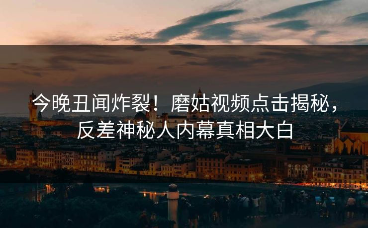 今晚丑闻炸裂！磨姑视频点击揭秘，反差神秘人内幕真相大白