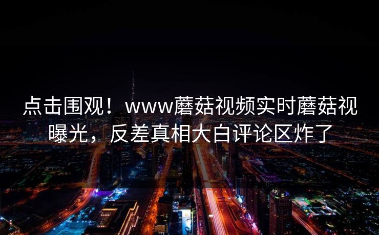 点击围观！www蘑菇视频实时蘑菇视曝光，反差真相大白评论区炸了