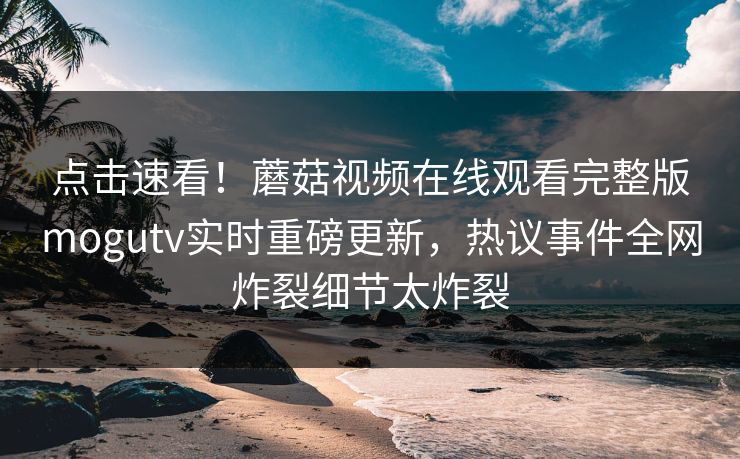 点击速看！蘑菇视频在线观看完整版mogutv实时重磅更新，热议事件全网炸裂细节太炸裂