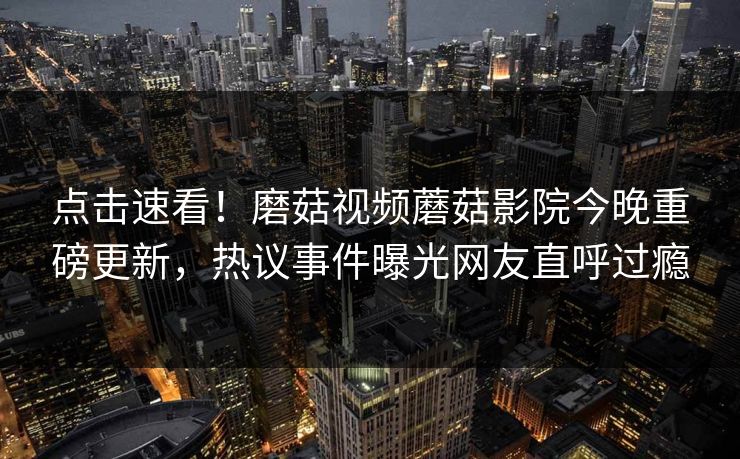 点击速看！磨菇视频蘑菇影院今晚重磅更新，热议事件曝光网友直呼过瘾