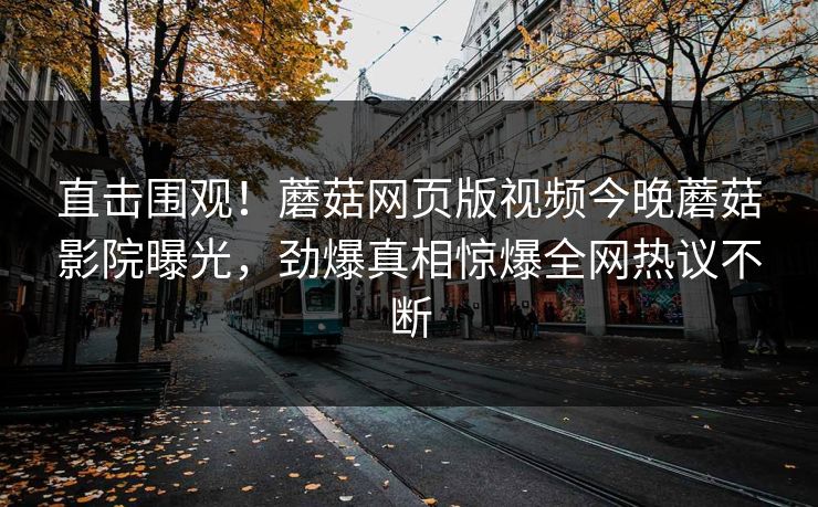 直击围观！蘑菇网页版视频今晚蘑菇影院曝光，劲爆真相惊爆全网热议不断