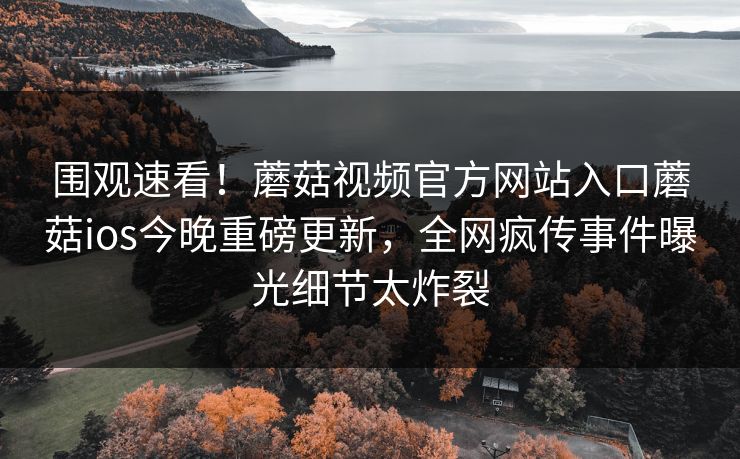 围观速看！蘑菇视频官方网站入口蘑菇ios今晚重磅更新，全网疯传事件曝光细节太炸裂