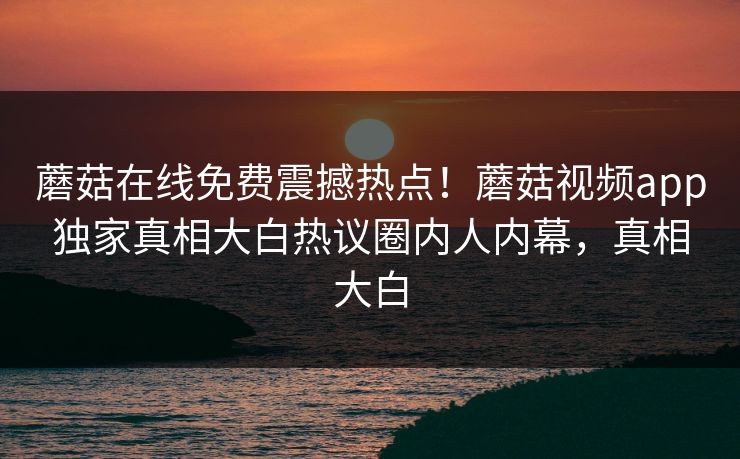 蘑菇在线免费震撼热点！蘑菇视频app独家真相大白热议圈内人内幕，真相大白