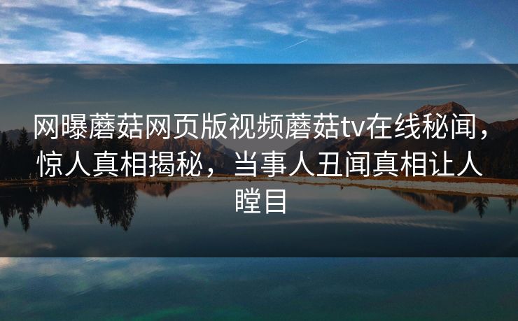 网曝蘑菇网页版视频蘑菇tv在线秘闻，惊人真相揭秘，当事人丑闻真相让人瞠目