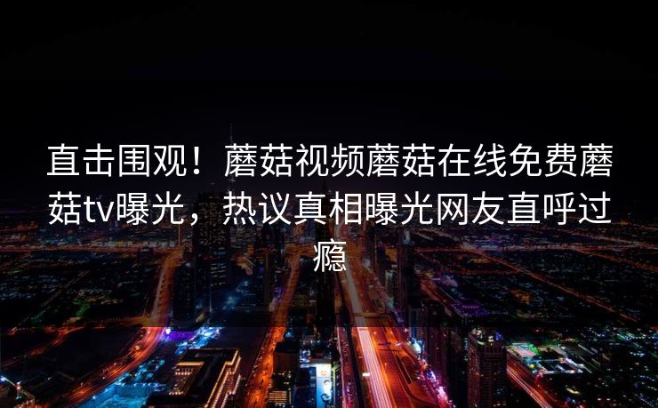 直击围观！蘑菇视频蘑菇在线免费蘑菇tv曝光，热议真相曝光网友直呼过瘾