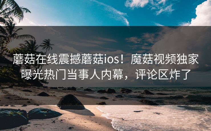 蘑菇在线震撼蘑菇ios！魔菇视频独家曝光热门当事人内幕，评论区炸了
