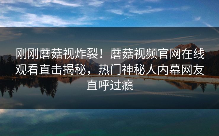 刚刚蘑菇视炸裂！蘑菇视频官网在线观看直击揭秘，热门神秘人内幕网友直呼过瘾