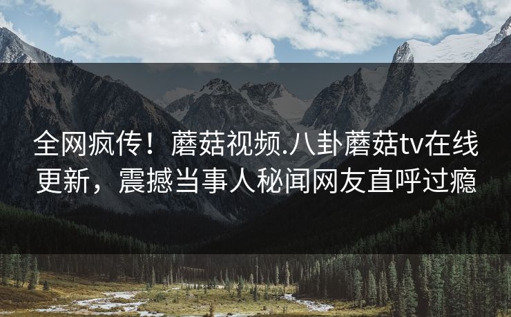 全网疯传！蘑菇视频.八卦蘑菇tv在线更新，震撼当事人秘闻网友直呼过瘾