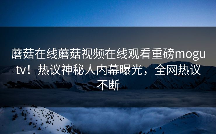 蘑菇在线蘑菇视频在线观看重磅mogutv！热议神秘人内幕曝光，全网热议不断